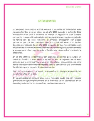 Base de Datos




                            ANTECEDENTES



La empresa distribuidora Yuly se dedica a la venta de cosméticos este
negocio familiar tuvo sus inicios en el año 2000 cuando a la familia Díaz
Avendaño se le vino a la mente el formar un negocio el cual pudiera
producirle buenas utilidades eligieron los cosméticos ya que la mayoría de
la familia son de sexo femenino al principio empezaron con pocos
productos ya que no contaban con el capital suficiente y no tenían
buenos proveedores. En el año 2003 después de que ya contaban con
más clientes se le hizo una inyección de capital al negocio para extenderlo
y se asociaron otros miembros de la familia este negocio fue creciendo y
creciendo.

En el año 2008 se encontraron con grandes problemas pues surgió un
conflicto familiar lo cual llevo a la separación de algunos socios esto
produjo que la empresa Yuly se viera en dificultades económicas casi para
tomar la decisión de cerrar la empresa pero la persistencia y la unión de la
familia hizo que el negocio siguiera su marcha.

Otro de los problemas que tuvo la empresa fue la crisis que se presento en
los últimos años en el país.

En la actualidad el negocio sigue en el mercado cada día con mejores
ganancias al logrado posicionarle en el mercado de los cosméticos en un
buen lugar dentro de las pequeñas y medianas empresas.

                                                                               4
 