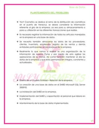 Base de Datos

              PLANTEAMIENTO DEL PROBLEMA



 YULY Cosmetics se dedica al ramo de la distribución de cosméticos
  en el puerto de Veracruz, se desea considerar la información
  referente al giro de la empresa, ya sea para su almacenamiento o
  para su utilización en las diferentes transacciones que realiza.

 Es necesario registrar la información de todos los artículos manejados
  en la empresa en una base de datos.

 Se necesita también almacenar los datos de los proveedores,
  clientes, inventario, empleados, registro de las ventas y demás
  entidades participantes en los procesos de la empresa.

 Realmente lo que vamos a realizar es una organización de la
  información de nuestra Pyme y por medio de esto agilizar las
  operaciones de la misma. Así como también mantener al día los
  datos de la empresa y que estos permanezcan íntegros, constantes y
  actualizados.



                            SOLUCION



 Diseño de un modelo Entidad – Relación de la empresa.

 La creación de una base de datos en el SMBD Microsoft SQL Server
  2008 R2.

 La instalación del SMBD en la empresa.

 Implementación del SMBD y capacitación al personal que labora en
  la empresa.

 Mantenimiento de la base de datos implementada.
                                                                           5
 