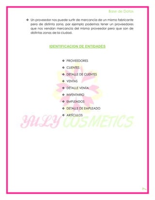 Base de Datos

 Un proveedor nos puede surtir de mercancía de un mismo fabricante
  pero de distinta zona, por ejemplo podemos tener un proveedores
  que nos vendan mercancía del mismo proveedor pero que son de
  distintas zonas de la ciudad.



              IDENTIFICACION DE ENTIDADES



                       PROVEEDORES

                       CLIENTES

                       DETALLE DE CLIENTES

                       VENTAS

                       DETALLE VENTA

                       INVENTARIO

                       EMPLEADOS

                       DETALLE DE EMPLEADO

                       ARTÍCULOS




                                                                      7
 