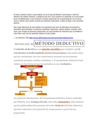 En tanto, quienes critican a este método, tal es el caso del filósofo Francis Bacon, acérrimo
defensor del método inductivo, consideran que ese ir de lo general a lo particular es lo que puede
llevar inevitablemente a una conclusión errónea, justamente por la generalización en la cual se
incurre, distinto será cuando se parte de cuestiones particulares y luego se llega a una conclusión
general.
Otro rasgo diferencial de este método es la utilización que hace de diferentes herramientas y
elementos para demostrar o esclarecer cuestiones. Esquemas, cuadros gráficos, sinopsis, entre
otros, que recogen las diversas proposiciones así como también las relaciones que se establecen
entre ellas y que son las asistentes ideales en este sentido.
... via Definicion ABC https://www.definicionabc.com/ciencia/metodo-deductivo.php
DEFINICIÓN DE MÉTODO DEDUCTIVO
El método deductivo es un método científico que considera que la
conclusión se halla implícita dentro las premisas. Esto quiere decir
que las conclusiones son una consecuencia necesaria de las premisas:
cuando las premisas resultan verdaderas y el razonamiento deductivo tiene
validez, no hay forma de que la conclusión no sea verdadera.
Las primeras descripciones del razonamiento deductivo fueron realizadas
por filósofos en la Antigua Grecia, entre ellos Aristóteles. Cabe destacar
que la palabra deducción proviene del verbo deducir (del latín deducĕre),
que hace referencia a la extracción de consecuencias a partir de una
proposición.
 
