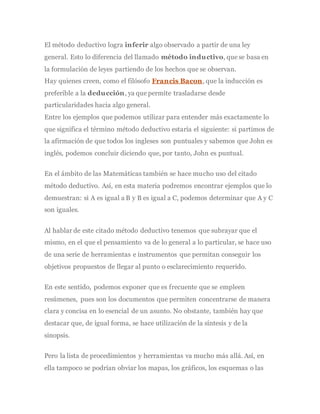 El método deductivo logra inferir algo observado a partir de una ley
general. Esto lo diferencia del llamado método inductivo, que se basa en
la formulación de leyes partiendo de los hechos que se observan.
Hay quienes creen, como el filósofo Francis Bacon, que la inducción es
preferible a la deducción, ya que permite trasladarse desde
particularidades hacia algo general.
Entre los ejemplos que podemos utilizar para entender más exactamente lo
que significa el término método deductivo estaría el siguiente: si partimos de
la afirmación de que todos los ingleses son puntuales y sabemos que John es
inglés, podemos concluir diciendo que, por tanto, John es puntual.
En el ámbito de las Matemáticas también se hace mucho uso del citado
método deductivo. Así, en esta materia podremos encontrar ejemplos que lo
demuestran: si A es igual a B y B es igual a C, podemos determinar que A y C
son iguales.
Al hablar de este citado método deductivo tenemos que subrayar que el
mismo, en el que el pensamiento va de lo general a lo particular, se hace uso
de una serie de herramientas e instrumentos que permitan conseguir los
objetivos propuestos de llegar al punto o esclarecimiento requerido.
En este sentido, podemos exponer que es frecuente que se empleen
resúmenes, pues son los documentos que permiten concentrarse de manera
clara y concisa en lo esencial de un asunto. No obstante, también hay que
destacar que, de igual forma, se hace utilización de la síntesis y de la
sinopsis.
Pero la lista de procedimientos y herramientas va mucho más allá. Así, en
ella tampoco se podrían obviar los mapas, los gráficos, los esquemas o las
 