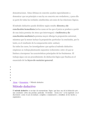 demostraciones. Estas últimas en concreto ayuden especialmente a
demostrar que un principio o una ley en concreto son verdaderos, y para ello
se parte de todas las verdades establecidas así como de las relaciones lógicas.
El método deductivo puede dividirse según resulte directo y de
conclusión inmediata (en los casos en los que el juicio se produce a partir
de una única premisa sin otras que intervengan) o indirecto y de
conclusión mediata(la premisa mayor alberga la proposición universal,
mientras que la menor incluye la proposición particular: la conclusión, por lo
tanto, es el resultante de la comparación entre ambas).
En todos los casos, los investigadores que apelan al método deductivo
empiezan su trabajo planteando supuestos (coherentes entre sí) que se
limitan a incorporar las características principales de los fenómenos. El
trabajo sigue con un procedimiento de deducción lógica que finaliza en el
enunciado de las leyes de carácter general.
METODOSS
 CIENCIA
 FÍSICA
 MATEMÁTICAS
 LENGUA Y LITERATURA
 FÍSICA
 ANTICONCEPTIVOS
Home > Pensamiento > Método deductivo
Método deductivo
El método deductivo es un tipo de razonamiento lógico que hace uso de la deducción por
una conclusión sobre una premisa particular. El término “deducción” se ha registrado en el
diccionario como el acto de deducir, completa o enumeración y detallada de los hechos y
argumentos.
 