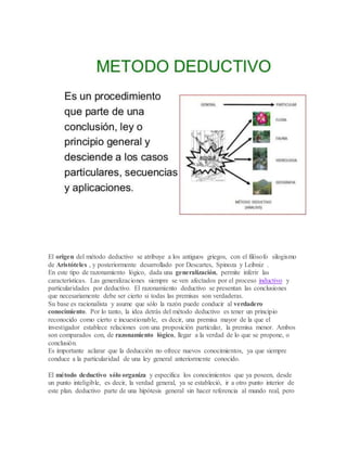 El origen del método deductivo se atribuye a los antiguos griegos, con el filósofo silogismo
de Aristóteles , y posteriormente desarrollado por Descartes, Spinoza y Leibniz .
En este tipo de razonamiento lógico, dada una generalización, permite inferir las
características. Las generalizaciones siempre se ven afectados por el proceso inductivo y
particularidades por deductivo. El razonamiento deductivo se presentan las conclusiones
que necesariamente debe ser cierto si todas las premisas son verdaderas.
Su base es racionalista y asume que sólo la razón puede conducir al verdadero
conocimiento. Por lo tanto, la idea detrás del método deductivo es tener un principio
reconocido como cierto e incuestionable, es decir, una premisa mayor de la que el
investigador establece relaciones con una proposición particular, la premisa menor. Ambos
son comparados con, de razonamiento lógico, llegar a la verdad de lo que se propone, o
conclusión.
Es importante aclarar que la deducción no ofrece nuevos conocimientos, ya que siempre
conduce a la particularidad de una ley general anteriormente conocido.
El método deductivo sólo organiza y especifica los conocimientos que ya poseen, desde
un punto inteligible, es decir, la verdad general, ya se estableció, ir a otro punto interior de
este plan. deductivo parte de una hipótesis general sin hacer referencia al mundo real, pero
 