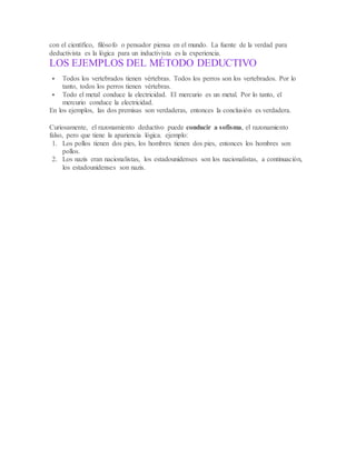 con el científico, filósofo o pensador piensa en el mundo. La fuente de la verdad para
deductivista es la lógica para un inductivista es la experiencia.
LOS EJEMPLOS DEL MÉTODO DEDUCTIVO
 Todos los vertebrados tienen vértebras. Todos los perros son los vertebrados. Por lo
tanto, todos los perros tienen vértebras.
 Todo el metal conduce la electricidad. El mercurio es un metal. Por lo tanto, el
mercurio conduce la electricidad.
En los ejemplos, las dos premisas son verdaderas, entonces la conclusión es verdadera.
Curiosamente, el razonamiento deductivo puede conducir a sofisma, el razonamiento
falso, pero que tiene la apariencia lógica. ejemplo:
1. Los pollos tienen dos pies, los hombres tienen dos pies, entonces los hombres son
pollos.
2. Los nazis eran nacionalistas, los estadounidenses son los nacionalistas, a continuación,
los estadounidenses son nazis.
 