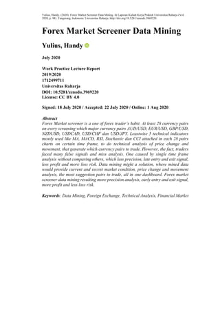 Yulius, Handy. (2020). Forex Market Screener Data Mining. In Laporan Kuliah Kerja Praktek Universitas Raharja (Vol.
2020, p. 98). Tangerang, Indonesia: Universitas Raharja. http://doi.org/10.5281/zenodo.3969220.
Forex Market Screener Data Mining
Yulius, Handy
July 2020
Work Practice Lecture Report
2019/2020
1712499711
Universitas Raharja
DOI: 10.5281/zenodo.3969220
License: CC BY 4.0
Signed: 18 July 2020 / Accepted: 22 July 2020 / Online: 1 Aug 2020
Abstract
Forex Market screener is a one of forex trader’s habit. At least 28 currency pairs
on every screening which major currency pairs AUD/USD, EUR/USD, GBP/USD,
NZDUSD, USDCAD, USD/CHF dan USD/JPY. Leastwise 5 technical indicators
mostly used like MA, MACD, RSI, Stochastic dan CCI attached in each 28 pairs
charts on certain time frame, to do technical analysis of price change and
movement, that generate which currency pairs to trade. However, the fact, traders
faced many false signals and miss analysis. One caused by single time frame
analysis without comparing others, which less precision, late entry and exit signal,
less profit and more loss risk. Data mining might a solution, where mined data
would provide current and recent market condition, price change and movement
analysis, the most suggestion pairs to trade, all in one dashboard. Forex market
screener data mining resulting more precision analysis, early entry and exit signal,
more profit and less loss risk.
Keywords: Data Mining, Foreign Exchange, Technical Analysis, Financial Market
 