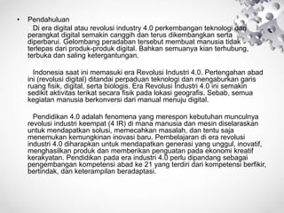 • Pendahuluan
Di era digital atau revolusi industry 4.0 perkembangan teknologi dan
perangkat digital semakin canggih dan terus dikembangkan serta
diperbarui. Gelombang peradaban tersebut membuat manusia tidak
terlepas dari produk-produk digital. Bahkan semuanya kian terhubung,
terbuka dan saling ketergantungan.
Indonesia saat ini memasuki era Revolusi Industri 4.0. Pertengahan abad
ini (revolusi digital) ditandai perpaduan teknologi dan mengaburkan garis
ruang fisik, digital, serta biologis. Era Revolusi Industri 4.0 ini semakin
sedikit aktivitas terikat secara fisik pada lokasi geografis. Sebab, semua
kegiatan manusia berkonversi dari manual menuju digital.
Pendidikan 4.0 adalah fenomena yang merespon kebutuhan munculnya
revolusi industri keempat (4 IR) di mana manusia dan mesin diselaraskan
untuk mendapatkan solusi, memecahkan masalah, dan tentu saja
menemukan kemungkinan inovasi baru. Pembelajaran di era revolusi
industri 4.0 diharapkan untuk mendapatkan generasi yang unggul, inovatif,
menghasilkan produk dan memberikan penguatan pada ekonomi kreatif
kerakyatan. Pendidikan pada era industri 4.0 perlu dipandang sebagai
pengembangan kompetensi abad ke 21 yang terdiri dari kompetensi berfikir,
bertindak, dan keterampilan beradaptasi.
 