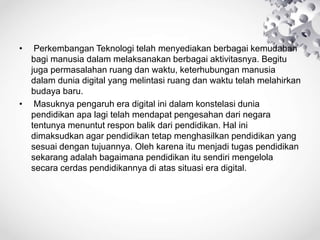 • Perkembangan Teknologi telah menyediakan berbagai kemudahan
bagi manusia dalam melaksanakan berbagai aktivitasnya. Begitu
juga permasalahan ruang dan waktu, keterhubungan manusia
dalam dunia digital yang melintasi ruang dan waktu telah melahirkan
budaya baru.
• Masuknya pengaruh era digital ini dalam konstelasi dunia
pendidikan apa lagi telah mendapat pengesahan dari negara
tentunya menuntut respon balik dari pendidikan. Hal ini
dimaksudkan agar pendidikan tetap menghasilkan pendidikan yang
sesuai dengan tujuannya. Oleh karena itu menjadi tugas pendidikan
sekarang adalah bagaimana pendidikan itu sendiri mengelola
secara cerdas pendidikannya di atas situasi era digital.
 