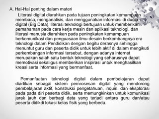 A. Hal-Hal penting dalam materi
Literasi digital diarahkan pada tujuan peningkatan kemampuan
membaca, menganalisis, dan menggunakan informasi di dunia
digital (Big Data), literasi teknologi bertujuan untuk memberikan
pemahaman pada cara kerja mesin dan aplikasi teknologi, dan
literasi manusia diarahkan pada peningkatan kemampuan
berkomunikasi dan penguasaan ilmu desain berkembangnya era
teknologi dalam Pendidikan dengan begitu derasnya sehingga
menuntut guru dan peserta didik untuk lebih aktif di dalam mengikuti
perkembangan informasi tersebut, dengan adanya internet
merupakan salah satu bentuk teknologi yang seharusnya dapat
memotivasi sekaligus memberikan inspirasi untuk menghasilkan
kreasi serta informasi yang bermanfaat.
Pemanfaatan teknologi digital dalam pembelajaran dapat
diartikan sebagai sistem pemrosesan digital yang mendorong
pembelajaran aktif, konstruksi pengetahuan, inquiri, dan eksplorasi
pada pada diri peserta didik, serta memungkinkan untuk komunikasi
jarak jauh dan berbagi data yang terjadi antara guru dan/atau
peserta didikdi lokasi kelas fisik yang berbeda.
 