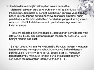 C. Kendala dari materi jika diterapkan dalam pendidikan
Mengenai dampak atau pengaruh teknologi dalam dunia
Pendidikan, dalam hal ini sangat membawah dampak yang begitu
positif karena dengan berkembangnya teknologi informasi dunia
pendidikan mulai memperlihatkan perubahan yang cukup signifikan,
walaupun dibalik kelebihan sesuatu pasti disana juga akan ada
kelemahannya
Pada era teknologi dan informasi ini, kemudahan-kemudahan yang
ditawarkan di satu sisi memang sangat membantu anak-anak untuk
belajar mandiri dan aktif.
Sangat penting karena Pendidikan Era Revolusi Industri 4.0 adalah
fenomena yang merespons kebutuhan revolusi industri dengan
penyesuaian kurikulum baru sesuai situasi saat ini. Kurikulum
tersebut mampu membuka jendela dunia melalui genggaman
contohnya memanfaatkan internet of things (IOT).
 