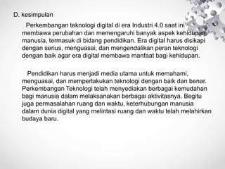 D. kesimpulan
Perkembangan teknologi digital di era Industri 4.0 saat ini
membawa perubahan dan memengaruhi banyak aspek kehidupan
manusia, termasuk di bidang pendidikan. Era digital harus disikapi
dengan serius, menguasai, dan mengendalikan peran teknologi
dengan baik agar era digital membawa manfaat bagi kehidupan.
Pendidikan harus menjadi media utama untuk memahami,
menguasai, dan memperlakukan teknologi dengan baik dan benar.
Perkembangan Teknologi telah menyediakan berbagai kemudahan
bagi manusia dalam melaksanakan berbagai aktivitasnya. Begitu
juga permasalahan ruang dan waktu, keterhubungan manusia
dalam dunia digital yang melintasi ruang dan waktu telah melahirkan
budaya baru.
 