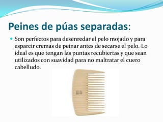 Peines de púas separadas:
 Son perfectos para desenredar el pelo mojado y para

esparcir cremas de peinar antes de secarse el pelo. Lo
ideal es que tengan las puntas recubiertas y que sean
utilizados con suavidad para no maltratar el cuero
cabelludo.

 