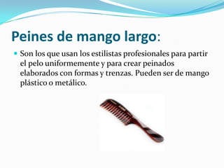 Peines de mango largo:
 Son los que usan los estilistas profesionales para partir

el pelo uniformemente y para crear peinados
elaborados con formas y trenzas. Pueden ser de mango
plástico o metálico.

 
