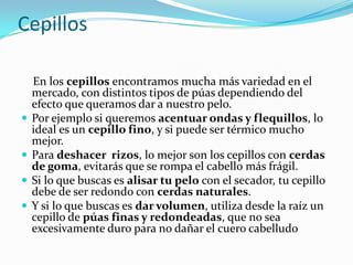 Cepillos







En los cepillos encontramos mucha más variedad en el
mercado, con distintos tipos de púas dependiendo del
efecto que queramos dar a nuestro pelo.
Por ejemplo si queremos acentuar ondas y flequillos, lo
ideal es un cepillo fino, y si puede ser térmico mucho
mejor.
Para deshacer rizos, lo mejor son los cepillos con cerdas
de goma, evitarás que se rompa el cabello más frágil.
Si lo que buscas es alisar tu pelo con el secador, tu cepillo
debe de ser redondo con cerdas naturales.
Y si lo que buscas es dar volumen, utiliza desde la raíz un
cepillo de púas finas y redondeadas, que no sea
excesivamente duro para no dañar el cuero cabelludo

 
