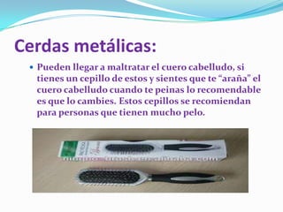 Cerdas metálicas:
 Pueden llegar a maltratar el cuero cabelludo, si

tienes un cepillo de estos y sientes que te “araña” el
cuero cabelludo cuando te peinas lo recomendable
es que lo cambies. Estos cepillos se recomiendan
para personas que tienen mucho pelo.

 