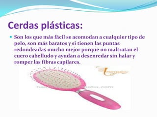 Cerdas plásticas:
 Son los que más fácil se acomodan a cualquier tipo de

pelo, son más baratos y si tienen las puntas
redondeadas mucho mejor porque no maltratan el
cuero cabelludo y ayudan a desenredar sin halar y
romper las fibras capilares.

 