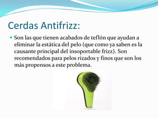 Cerdas Antifrizz:
 Son las que tienen acabados de teflón que ayudan a

eliminar la estática del pelo (que como ya saben es la
causante principal del insoportable frizz). Son
recomendados para pelos rizados y finos que son los
más propensos a este problema.

 