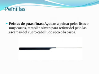Peinillas
 Peines de púas finas: Ayudan a peinar pelos lisos o

muy cortos, también sirven para retirar del pelo las
escamas del cuero cabelludo seco o la caspa.

 