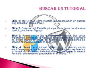  Slide 1: TUTORIAL: Cómo insertar una presentación en nuestro
blog Sebastián García Pérez
 Slide 2: Dirección url Pantalla principal Para darse de alta en el
servicio, pinchar en Signup
 Slide 3: Formulario de alta que debemos rellenar. Dos cosas
importantes: comprobar la viabilidad del Username que elijamos y
no olvidar marcar la casilla de haber leído las condiciones del
servicio Al finalizar, pinchar en Sign Up
 Slide 4: Antes de continuar, debemos ir a nuestro correo
electrónico para activar la cuenta. Si todo ha ido bien, recibiremos
un e-mail de Slideshare indicándonos que activemos la cuenta.
Para ello, solo tenemos que pinchar en el enlace.
 