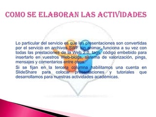 Lo particular del servicio es que las presentaciones son convertidas
por el servicio en archivos SWF sin animar, funciona a su vez con
todas las prestaciones de la Web 2.0, tags, código embebido para
insertarlo en vuestros Web-blogs, sistema de valorización, pings,
mensajes y comentarios entre otros.
Si se fijan en la tercera columna habilitamos una cuenta en
SlideShare para colocar presentaciones y tutoriales que
desarrollamos para nuestras actividades académicas.
 