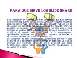 Esta aplicación de web 2.0 es muy útil, puesto que nos permite
administrar una cuenta donde archivar, publicar y difundir muestras
presentaciones. Los beneficios de este servicio radican en la
alternativa de compartir las sin necesidad de adjuntar archivos
pesados en nuestros mails, publicarlos en un sitio web o blog
(gracias al código HTML desde donde también accedemos a
modificar el tamaño de visualización de la presentación),
socializarlos mediante un enlace con nuestros amigos/as o
alumnos/as, seleccionar nuestros favoritos, etc.
La utilización de esta aplicación es sumamente sencilla y está
detallada en el powerpoint que publicamos en este post. La idea es
además, que vayamos pensando en el potencial que estas
herramientas tienen para desplegar nuestra imaginación y
aplicarlas en el aula.
 