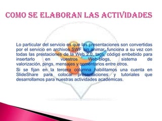 Lo particular del servicio es que las presentaciones son convertidas
por el servicio en archivos SWF sin animar, funciona a su vez con
todas las prestaciones de la Web 2.0, tags, código embebido para
insertarlo en vuestros Web-blogs, sistema de
valorización, pings, mensajes y comentarios entre otros.
Si se fijan en la tercera columna habilitamos una cuenta en
SlideShare para colocar presentaciones y tutoriales que
desarrollamos para nuestras actividades académicas.
 