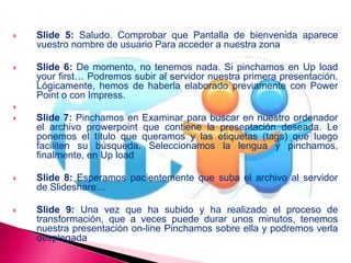 Slide 5: Saludo. Comprobar que Pantalla de bienvenida aparece
vuestro nombre de usuario Para acceder a nuestra zona
 Slide 6: De momento, no tenemos nada. Si pinchamos en Up load
your first… Podremos subir al servidor nuestra primera presentación.
Lógicamente, hemos de haberla elaborado previamente con Power
Point o con Impress.

 Slide 7: Pinchamos en Examinar para buscar en nuestro ordenador
el archivo prowerpoint que contiene la presentación deseada. Le
ponemos el título que queramos y las etiquetas (tags) que luego
faciliten su búsqueda. Seleccionamos la lengua y pinchamos,
finalmente, en Up load
 Slide 8: Esperamos pacientemente que suba el archivo al servidor
de Slideshare…
 Slide 9: Una vez que ha subido y ha realizado el proceso de
transformación, que a veces puede durar unos minutos, tenemos
nuestra presentación on-line Pinchamos sobre ella y podremos verla
desplegada
 