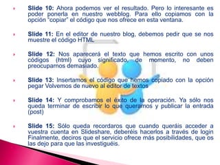  Slide 10: Ahora podemos ver el resultado. Pero lo interesante es
poder ponerla en nuestro webblog. Para ello copiamos con la
opción “copiar” el código que nos ofrece en esta ventana.
 Slide 11: En el editor de nuestro blog, debemos pedir que se nos
muestre el código HTML
 Slide 12: Nos aparecerá el texto que hemos escrito con unos
códigos (html) cuyo significado, de momento, no deben
preocuparnos demasiado.
 Slide 13: Insertamos el código que hemos copiado con la opción
pegar Volvemos de nuevo al editor de textos
 Slide 14: Y comprobamos el éxito de la operación. Ya sólo nos
queda terminar de escribir lo que queramos y publicar la entrada
(post)
 Slide 15: Sólo queda recordaros que cuando queráis acceder a
vuestra cuenta en Slideshare, deberéis hacerlos a través de login
Finalmente, deciros que el servicio ofrece más posibilidades, que os
las dejo para que las investiguéis.
 