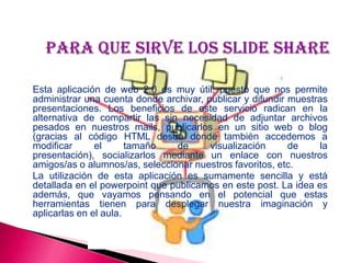 Esta aplicación de web 2.0 es muy útil, puesto que nos permite
administrar una cuenta donde archivar, publicar y difundir muestras
presentaciones. Los beneficios de este servicio radican en la
alternativa de compartir las sin necesidad de adjuntar archivos
pesados en nuestros mails, publicarlos en un sitio web o blog
(gracias al código HTML desde donde también accedemos a
modificar el tamaño de visualización de la
presentación), socializarlos mediante un enlace con nuestros
amigos/as o alumnos/as, seleccionar nuestros favoritos, etc.
La utilización de esta aplicación es sumamente sencilla y está
detallada en el powerpoint que publicamos en este post. La idea es
además, que vayamos pensando en el potencial que estas
herramientas tienen para desplegar nuestra imaginación y
aplicarlas en el aula.
 