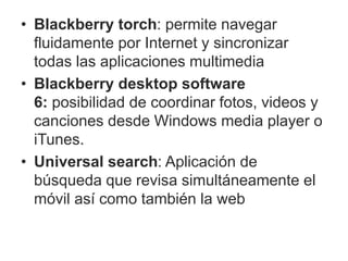 • Blackberry torch: permite navegar
fluidamente por Internet y sincronizar
todas las aplicaciones multimedia
• Blackberry desktop software
6: posibilidad de coordinar fotos, videos y
canciones desde Windows media player o
iTunes.
• Universal search: Aplicación de
búsqueda que revisa simultáneamente el
móvil así como también la web
 