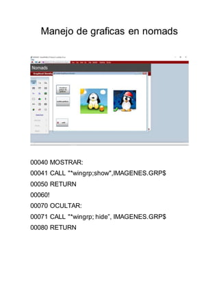 Manejo de graficas en nomads
00040 MOSTRAR:
00041 CALL "*wingrp;show",IMAGENES.GRP$
00050 RETURN
00060!
00070 OCULTAR:
00071 CALL "*wingrp; hide”, IMAGENES.GRP$
00080 RETURN
 