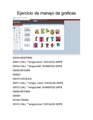 Ejercicio de manejo de graficas
00040 MOSTRAR:
00041 CALL "*wingrp;show",VOCALES.GRP$
00042 CALL "*wingrp;hide",NUMEROS.GRP$
00050 RETURN
00060 !
00070 VOCALES:
00071 CALL "*wingrp; show",VOCALES.GRP$
00072 CALL "*wingrp;hide",NUMEROS.GRP$
00080 RETURN
00090!
00100 TODAS:
00101 CALL "*wingrp;show",VOCALES.GRP$
 