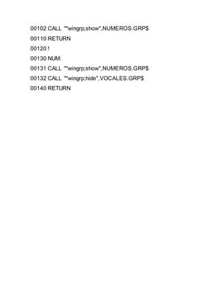 00102 CALL "*wingrp;show",NUMEROS.GRP$
00110 RETURN
00120 !
00130 NUM:
00131 CALL "*wingrp;show",NUMEROS.GRP$
00132 CALL "*wingrp;hide",VOCALES.GRP$
00140 RETURN
 