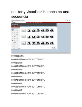 ocultar y visualizar botones en una
secuencia
00040 LENTA:
00041 BUTTONSHOW BUTTON5.CTL
00042 WAIT 1
00043 BUTTONSHOW BUTTON6.CTL
00044 WAIT 1
00045 BUTTONSHOW BUTTON7.CTL
00046 WAIT 1
00047 BUTTONSHOW BUTTON8.CTL
00048 WAIT 1
00050 BUTTONSHOW BUTTON9.CTL
00060 WAIT 1
00061 BUTTONSHOW BUTTON10.CTL
 