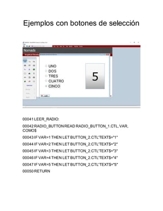 Ejemplos con botones de selección
00041 LEER_RADIO:
00042 RADIO_BUTTONREAD RADIO_BUTTON_1.CTL,VAR,
COMO$
00043 IF VAR=1 THEN LET BUTTON_2.CTL'TEXT$="1"
00044 IF VAR=2 THEN LET BUTTON_2.CTL'TEXT$="2"
00045 IF VAR=3 THEN LET BUTTON_2.CTL'TEXT$="3"
00046 IF VAR=4 THEN LET BUTTON_2.CTL'TEXT$="4"
00047 IF VAR=5 THEN LET BUTTON_2.CTL'TEXT$="5"
00050 RETURN
 