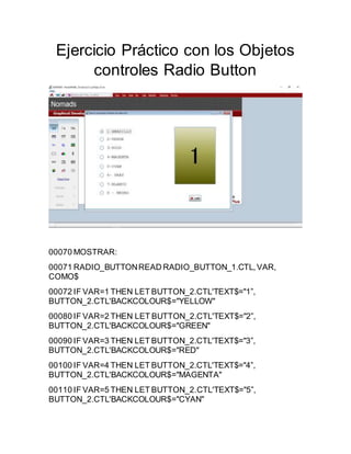 Ejercicio Práctico con los Objetos
controles Radio Button
00070 MOSTRAR:
00071 RADIO_BUTTONREAD RADIO_BUTTON_1.CTL,VAR,
COMO$
00072 IF VAR=1 THEN LET BUTTON_2.CTL'TEXT$="1”,
BUTTON_2.CTL'BACKCOLOUR$="YELLOW"
00080 IF VAR=2 THEN LET BUTTON_2.CTL'TEXT$="2”,
BUTTON_2.CTL'BACKCOLOUR$="GREEN"
00090 IF VAR=3 THEN LET BUTTON_2.CTL'TEXT$="3”,
BUTTON_2.CTL'BACKCOLOUR$="RED"
00100 IF VAR=4 THEN LET BUTTON_2.CTL'TEXT$="4”,
BUTTON_2.CTL'BACKCOLOUR$="MAGENTA"
00110 IF VAR=5 THEN LET BUTTON_2.CTL'TEXT$="5”,
BUTTON_2.CTL'BACKCOLOUR$="CYAN"
 