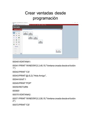 Crear ventadas desde
programación
00040 VENTANA1:
00041 PRINT 'WINDOW'(3,3,40,10,"Ventana creada desde el botón
1")
00042 PRINT 'CS'
00043 PRINT @ (5,2),"Hola Amigo",
00044 WAIT 1
00045 PRINT 'POP'
00050 RETURN
00060!
00070 VENTANA2:
00071 PRINT 'WINDOW'(3,3,50,15,"Ventana creada desde el botón
2")
00072 PRINT 'CS'
 