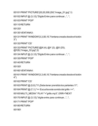 00101 PRINT 'PICTURE'(20,20,300,250,"image_01.jpg",1)
00102 INPUT @ (3,12),"Digite Entre para continuar...”, *,
00103 PRINT 'POP'
00110 RETURN
00120!
00130 VENTANA3:
00131 PRINT 'WINDOW'(3,3,50,15,"Ventana creada desde el botón
3")
00132 PRINT 'CS'
00133 PRINT 'PICTURE'(@X (4), @Y (2), @X (25),
@Y(8),"image_02.jpg",2)
00134 INPUT @ (3,12),"Digite Entre para continuar...”, *,
00135 PRINT 'POP'
00140 RETURN
00150!
00160 VENTANA4:
00161 PRINT 'WINDOW'(3,3,40,10,"Ventana creada desde el botón
4")
00162 PRINT 'CS'
00163 PRINT @ (5,0),"!!! ¡Debe tener prendido los parlantes !!!",
00164 PRINT @ (7,1),"<< Escucha este sonido del grillo >>",
00165 MULTI_MEDIA " PLAY "+"grillo.mp3”,ERR=*NEXT
00170 INPUT @ (3,12),"digite entre para continuar...”, *,
00171 PRINT 'POP'
00180 RETURN
00190!
 