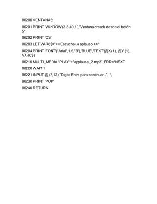 00200 VENTANA5:
00201 PRINT 'WINDOW'(3,3,40,10,"Ventana creada desde el botón
5")
00202 PRINT 'CS'
00203 LET VAR6$="<< Escuche un aplauso >>"
00204 PRINT 'FONT'("Arial",1.5,"B"),'BLUE','TEXT'(@X(1), @Y (1),
VAR6$)
00210 MULTI_MEDIA “PLAY"+"applause_2.mp3”,ERR=*NEXT
00220 WAIT 1
00221 INPUT @ (3,12),"Digite Entre para continuar...”, *,
00230 PRINT 'POP'
00240 RETURN
 