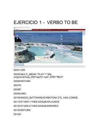 EJERCICIO 1 - VERBO TO BE
00041 OIR:
00050 MULTI_MEDIA " PLAY "+"Mis
programashoja_0001ejer01.mp3”,ERR=*NEXT
00060 RETURN
00070!
00080!
00090 UNO:
00100 RADIO_BUTTONREAD RBOTON1.CTL,VAR, COMO$
00110 IF VAR=1 THEN GOSUB APLAUSOS
00120 IF VAR=2 THEN GOSUB ERRORES
00130 RETURN
00140!
 
