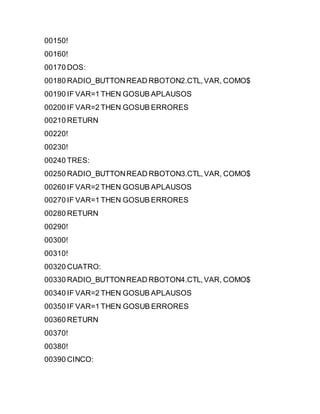 00150!
00160!
00170 DOS:
00180 RADIO_BUTTONREAD RBOTON2.CTL,VAR, COMO$
00190 IF VAR=1 THEN GOSUB APLAUSOS
00200 IF VAR=2 THEN GOSUB ERRORES
00210 RETURN
00220!
00230!
00240 TRES:
00250 RADIO_BUTTONREAD RBOTON3.CTL,VAR, COMO$
00260 IF VAR=2 THEN GOSUB APLAUSOS
00270 IF VAR=1 THEN GOSUB ERRORES
00280 RETURN
00290!
00300!
00310!
00320 CUATRO:
00330 RADIO_BUTTONREAD RBOTON4.CTL,VAR, COMO$
00340 IF VAR=2 THEN GOSUB APLAUSOS
00350 IF VAR=1 THEN GOSUB ERRORES
00360 RETURN
00370!
00380!
00390 CINCO:
 