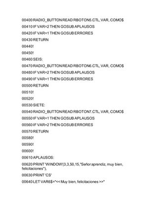 00400 RADIO_BUTTONREAD RBOTON5.CTL,VAR, COMO$
00410 IF VAR=2 THEN GOSUB APLAUSOS
00420 IF VAR=1 THEN GOSUB ERRORES
00430 RETURN
00440!
00450!
00460 SEIS:
00470 RADIO_BUTTONREAD RBOTON6.CTL,VAR, COMO$
00480 IF VAR=2 THEN GOSUB APLAUSOS
00490 IF VAR=1 THEN GOSUB ERRORES
00500 RETURN
00510!
00520!
00530 SIETE:
00540 RADIO_BUTTONREAD RBOTON7.CTL,VAR, COMO$
00550 IF VAR=1 THEN GOSUB APLAUSOS
00560 IF VAR=2 THEN GOSUB ERRORES
00570 RETURN
00580!
00590!
00600!
00610 APLAUSOS:
00620 PRINT 'WINDOW'(3,3,50,15,"Señoraprendiz, muy bien,
felicitaciones"),
00630 PRINT 'CS'
00640 LET VAR6$="<< Muy bien, felicitaciones >>"
 