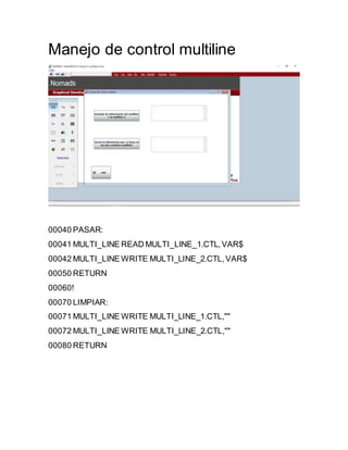 Manejo de control multiline
00040 PASAR:
00041 MULTI_LINE READ MULTI_LINE_1.CTL,VAR$
00042 MULTI_LINE WRITE MULTI_LINE_2.CTL,VAR$
00050 RETURN
00060!
00070 LIMPIAR:
00071 MULTI_LINE WRITE MULTI_LINE_1.CTL,""
00072 MULTI_LINE WRITE MULTI_LINE_2.CTL,""
00080 RETURN
 