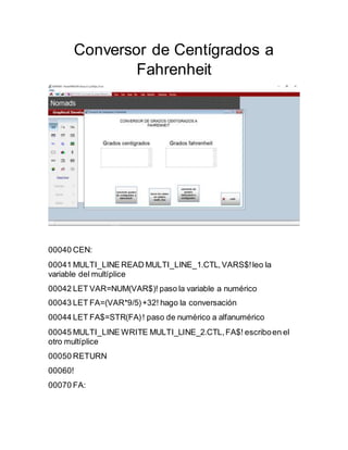 Conversor de Centígrados a
Fahrenheit
00040 CEN:
00041 MULTI_LINE READ MULTI_LINE_1.CTL,VARS$!leo la
variable del multíplice
00042 LET VAR=NUM(VAR$)! paso la variable a numérico
00043 LET FA=(VAR*9/5)+32! hago la conversación
00044 LET FA$=STR(FA)! paso de numérico a alfanumérico
00045 MULTI_LINE WRITE MULTI_LINE_2.CTL,FA$! escriboen el
otro multíplice
00050 RETURN
00060!
00070 FA:
 