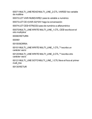 00071 MULTI_LINE READ MULTI_LINE_2.CTL,VARS$ ! leo variable
de multiline
00072 LET VAR=NUM(VAR$)! paso la variable a numérico
00073 LET CE=(VAR-32)*5/9 ! hago la conversación
00074 LET CE$=STR(CE)! paso de numérico a alfanumérico
00075 MULTI_LINE WRITE MULTI_LINE_1.CTL,CE$! escriboen el
otro multíplice
00080 RETURN
00090!
00100 BORRA:
00101 MULTI_LINE WRITE MULTI_LINE_1.CTL,"“!escribo un
carácter vacío
00120 MULTI_LINE WRITE MULTI_LINE_2.CTL,"“!escribo otro
carácter vacío
00121 MULTI_LINE GOTO MULTI_LINE_1.CTL!llevo el foco al primer
multi_line
00130 RETUR
 