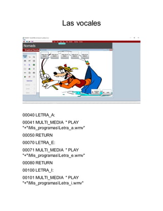 Las vocales
00040 LETRA_A:
00041 MULTI_MEDIA " PLAY
"+"Mis_programasLetra_a.wmv"
00050 RETURN
00070 LETRA_E:
00071 MULTI_MEDIA " PLAY
"+"Mis_programasLetra_e.wmv"
00080 RETURN
00100 LETRA_I:
00101 MULTI_MEDIA " PLAY
"+"Mis_programasLetra_i.wmv"
 