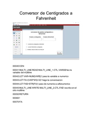 Conversor de Centígrados a
Fahrenheit
00040 CEN:
00041 MULTI_LINE READ MULTI_LINE_1.CTL,VARS$!leo la
variable del multiline
00042 LET VAR=NUM(VAR$)! paso la variable a numerico
00043 LET FA=(VAR*9/5)+32! hago la conversacion
00044 LET FA$=STR(FA)! paso de numerico a alfanumerico
00045 MULTI_LINE WRITE MULTI_LINE_2.CTL,FA$! escribo en el
otro multiline
00050 RETURN
00060 !
00070 FA:
 