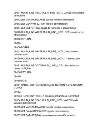 00071 MULTI_LINE READ MULTI_LINE_2.CTL,VARS$!leo variable
de multiline
00072 LET VAR=NUM(VAR$)! paso la variable a numerico
00073 LET CE=(VAR-32)*5/9! hago la conversacion
00074 LET CE$=STR(CE)! paso de numerico a alfanumerico
00075 MULTI_LINE WRITE MULTI_LINE_1.CTL,CE$! escriboen el
otro multiline
00080 RETURN
00090!
00100 BORRA:
00101 MULTI_LINE WRITE MULTI_LINE_1.CTL,"“! escribo un
caracter vacio
00120 MULTI_LINE WRITE MULTI_LINE_2.CTL,""! escribo otro
caracter vacio
00121 MULTI_LINE GOTO MULTI_LINE_1.CTL ! llevo el foco al
primer multi_line
00130 RETURN
00140!
00150 DOS:
00151 RADIO_BUTTONREAD RADIO_BUTTON_1.CTL,OPCION,
COMO$
00152!
00153 IF OPCION=1 THEN {! paso de centígrados a Fahrenheit
00154 MULTI_LINE READ MULTI_LINE_1.CTL,VARS$!leo la
variable del multinivel
00155 LET VAR=NUM(VAR$)! paso la variable a numerico
00156 LET FA=(VAR*9/5)+32 ! hago la conversacion
00157 LET FA$=STR(FA)! paso de numerico a alfanumerico
 