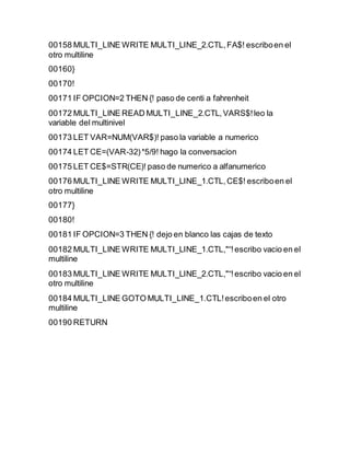 00158 MULTI_LINE WRITE MULTI_LINE_2.CTL,FA$! escriboen el
otro multiline
00160}
00170!
00171 IF OPCION=2 THEN {! paso de centi a fahrenheit
00172 MULTI_LINE READ MULTI_LINE_2.CTL,VARS$!leo la
variable del multinivel
00173 LET VAR=NUM(VAR$)! paso la variable a numerico
00174 LET CE=(VAR-32)*5/9! hago la conversacion
00175 LET CE$=STR(CE)! paso de numerico a alfanumerico
00176 MULTI_LINE WRITE MULTI_LINE_1.CTL,CE$! escriboen el
otro multiline
00177}
00180!
00181 IF OPCION=3 THEN {! dejo en blanco las cajas de texto
00182 MULTI_LINE WRITE MULTI_LINE_1.CTL,"“!escribo vacio en el
multiline
00183 MULTI_LINE WRITE MULTI_LINE_2.CTL,"“!escribo vacio en el
otro multiline
00184 MULTI_LINE GOTO MULTI_LINE_1.CTL!escriboen el otro
multiline
00190 RETURN
 