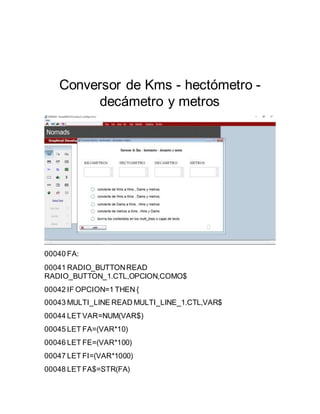 Conversor de Kms - hectómetro -
decámetro y metros
00040 FA:
00041 RADIO_BUTTONREAD
RADIO_BUTTON_1.CTL,OPCION,COMO$
00042 IF OPCION=1 THEN {
00043 MULTI_LINE READ MULTI_LINE_1.CTL,VAR$
00044 LET VAR=NUM(VAR$)
00045 LET FA=(VAR*10)
00046 LET FE=(VAR*100)
00047 LET FI=(VAR*1000)
00048 LET FA$=STR(FA)
 