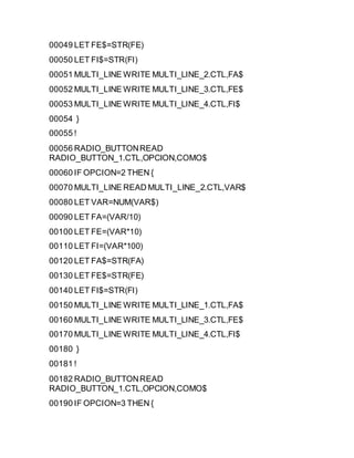 00049 LET FE$=STR(FE)
00050 LET FI$=STR(FI)
00051 MULTI_LINE WRITE MULTI_LINE_2.CTL,FA$
00052 MULTI_LINE WRITE MULTI_LINE_3.CTL,FE$
00053 MULTI_LINE WRITE MULTI_LINE_4.CTL,FI$
00054 }
00055 !
00056 RADIO_BUTTONREAD
RADIO_BUTTON_1.CTL,OPCION,COMO$
00060 IF OPCION=2 THEN {
00070 MULTI_LINE READ MULTI_LINE_2.CTL,VAR$
00080 LET VAR=NUM(VAR$)
00090 LET FA=(VAR/10)
00100 LET FE=(VAR*10)
00110 LET FI=(VAR*100)
00120 LET FA$=STR(FA)
00130 LET FE$=STR(FE)
00140 LET FI$=STR(FI)
00150 MULTI_LINE WRITE MULTI_LINE_1.CTL,FA$
00160 MULTI_LINE WRITE MULTI_LINE_3.CTL,FE$
00170 MULTI_LINE WRITE MULTI_LINE_4.CTL,FI$
00180 }
00181 !
00182 RADIO_BUTTONREAD
RADIO_BUTTON_1.CTL,OPCION,COMO$
00190 IF OPCION=3 THEN {
 